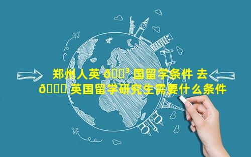 郑州人英 🌳 国留学条件 去 💐 英国留学研究生需要什么条件
